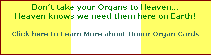 Text Box: Dont take your Organs to Heaven
Heaven knows we need them here on Earth! 
Click here to Learn More about Donor Organ Cards







