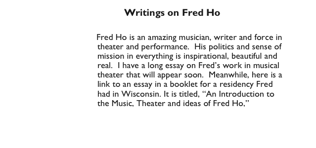                                            Writings on Fred Ho

                                 Fred Ho is an amazing musician, writer and force in
                                     theater and performance.  His politics and sense of  
                                     mission in everything is inspirational, beautiful and 
                                     real.  I have a long essay on Fred’s work in musical 
                                     theater that will appear soon.  Meanwhile, here is a
                                     link to an essay in a booklet for a residency Fred
                                     had in Wisconsin. It is titled, “An Introduction to  
                                     the Music, Theater and ideas of Fred Ho,” 
                        http://www.arts.wisc.edu/artsinstitute/IAR/ho/about.html
                               
