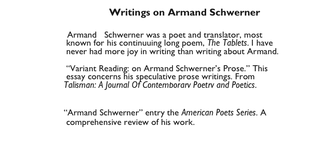                                      Writings on Armand Schwerner 
                            
                      Armand   Schwerner was a poet and translator, most 
                        known for his continuuing long poem, The Tablets. I have
                        never had more joy in writing than writing about Armand.

                        “Variant Reading: on Armand Schwerner’s Prose.” This 
                        essay concerns his speculative prose writings. From 
                       Talisman: A Journal Of Contemporary Poetry and Poetics. 
                                        Schwerner Talisman.pdf

                       “Armand Schwerner” entry the American Poets Series. A
                        comprehensive review of his work.  
                                         Schwerner American Poets.pdf