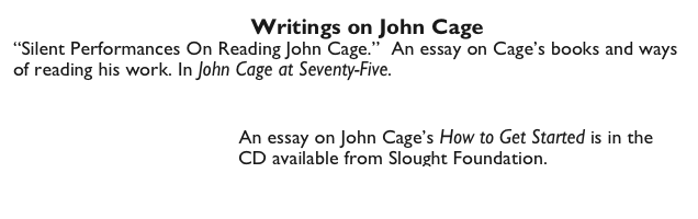                                        Writings on John Cage
“Silent Performances On Reading John Cage.”  An essay on Cage’s books and ways of reading his work. In John Cage at Seventy-Five.
                                                              Silent Performances by Sabatini.pdf
                                
                                     An essay on John Cage’s How to Get Started is in the
                                         CD available from Slought Foundation.
                                                                      http://slought.org/content/11456/