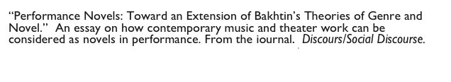 “Performance Novels: Toward an Extension of Bakhtin’s Theories of Genre and Novel.”  An essay on how contemporary music and theater work can be considered as novels in performance. From the journal,  Discours/Social Discourse. 
                                         Performance Novels.pdf