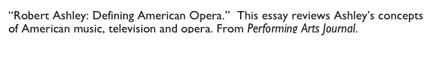 “Robert Ashley: Defining American Opera.”  This essay reviews Ashley’s concepts of American music, television and opera. From Performing Arts Journal. 
                           Ashley Defining American Opera.pdf