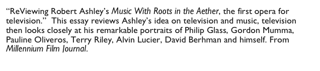 “ReViewing Robert Ashley’s Music With Roots in the Aether, the first opera for television.”  This essay reviews Ashley’s idea on television and music, television then looks closely at his remarkable portraits of Philip Glass, Gordon Mumma, Pauline Oliveros, Terry Riley, Alvin Lucier, David Berhman and himself. From Millennium Film Journal.  
                http://mfj-online.org/journalPages/mfj42/sabatinipage.html