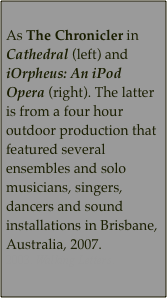 
As The Chronicler in Cathedral (left) and iOrpheus: An iPod Opera (right). The latter is from a four hour outdoor production that featured several ensembles and solo musicians, singers, dancers and sound installations in Brisbane, Australia, 2007. 
2003. Walking Letters. 
   


       