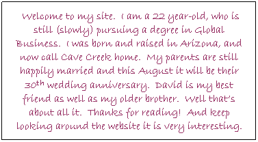 Text Box:  Welcome to my site.  I am a 22 year-old, who is still (slowly) pursuing a degree in Global Business.  I was born and raised in Arizona, and now call Cave Creek home.  My parents are still happily married and this August it will be their 30th wedding anniversary.  David is my best friend as well as my older brother.  Well thats about all it.  Thanks for reading!  And keep looking around the website it is very interesting.
