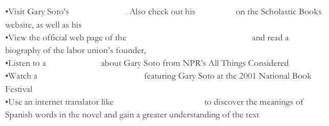 Visit Gary Soto’s official website. Also check out his biography on the Scholastic Books website, as well as his Wikipedia entry
View the official web page of the United Farm Workers of America and read a biography of the labor union’s founder, Cesar Chavez
Listen to a radio segment about Gary Soto from NPR’s All Things Considered
Watch a Library of Congress webcast featuring Gary Soto at the 2001 National Book Festival
Use an internet translator like Google Language Tools to discover the meanings of Spanish words in the novel and gain a greater understanding of the text
